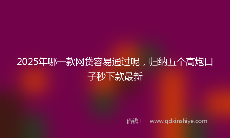 2025年哪一款网贷容易通过呢，归纳五个高炮口子秒下款最新