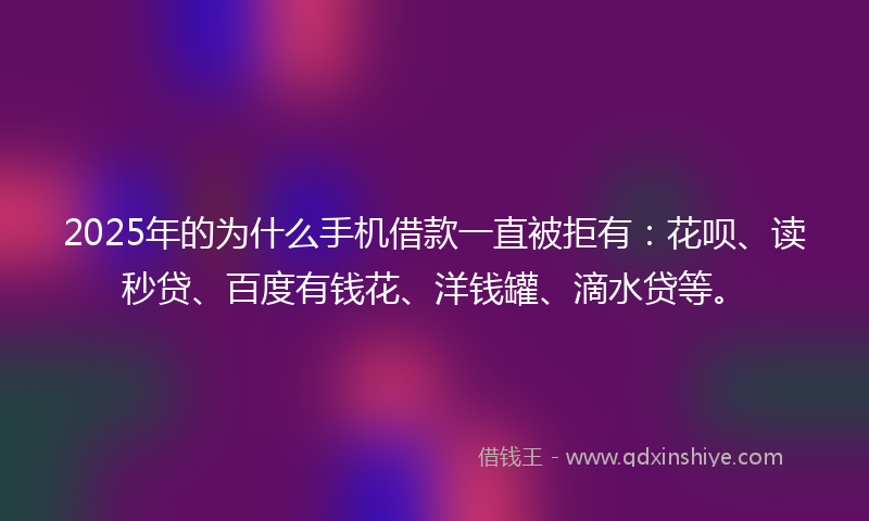 2025年的为什么手机借款一直被拒有：花呗、读秒贷、百度有钱花、洋钱罐、滴水贷等。