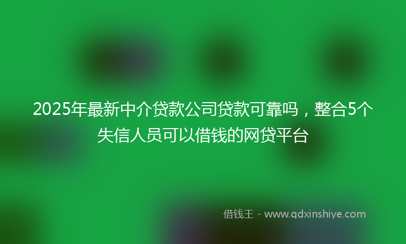 2025年最新中介贷款公司贷款可靠吗，整合5个失信人员可以借钱的网贷平台