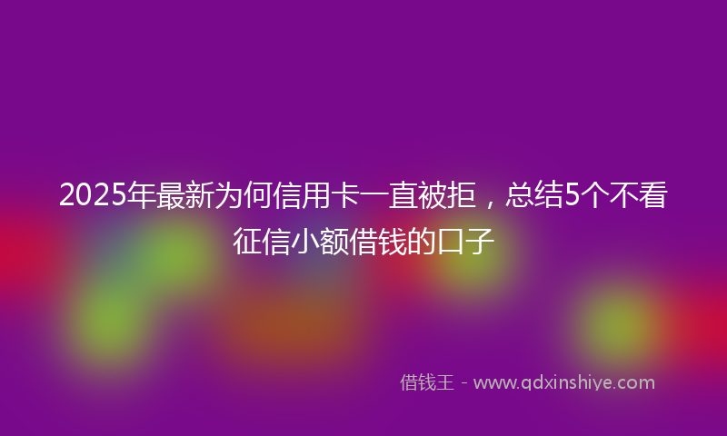 2025年最新为何信用卡一直被拒，总结5个不看征信小额借钱的口子