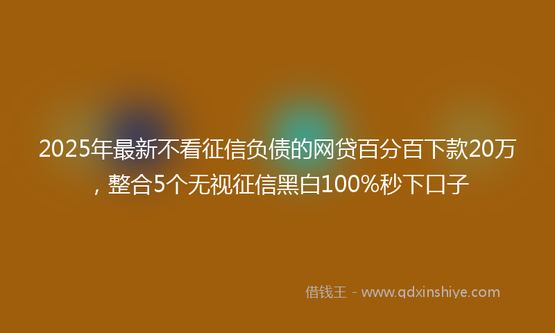 2025年最新不看征信负债的网贷百分百下款20万，整合5个无视征信黑白100%秒下口子