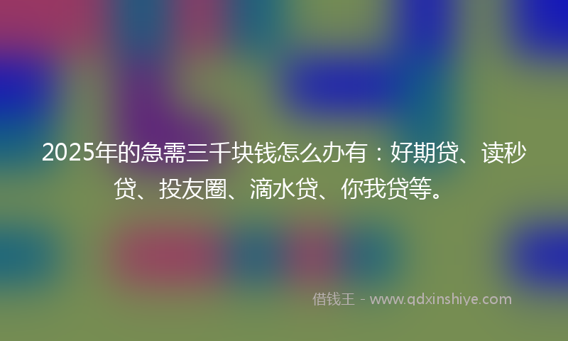 2025年的急需三千块钱怎么办有：好期贷、读秒贷、投友圈、滴水贷、你我贷等。