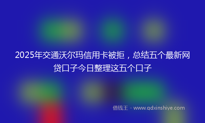 2025年交通沃尔玛信用卡被拒，总结五个最新网贷口子今日整理这五个口子