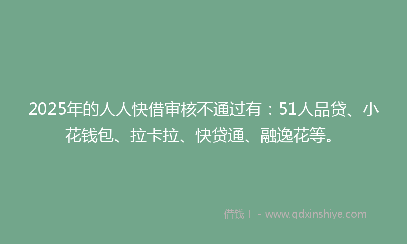2025年的人人快借审核不通过有：51人品贷、小花钱包、拉卡拉、快贷通、融逸花等。