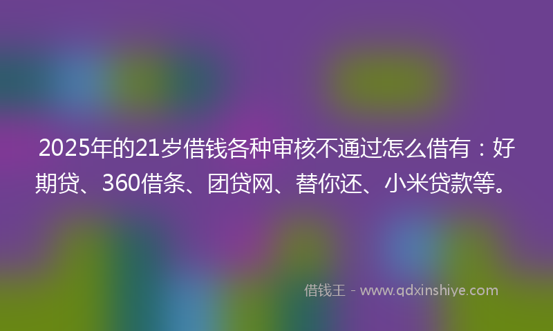 2025年的21岁借钱各种审核不通过怎么借有：好期贷、360借条、团贷网、替你还、小米贷款等。