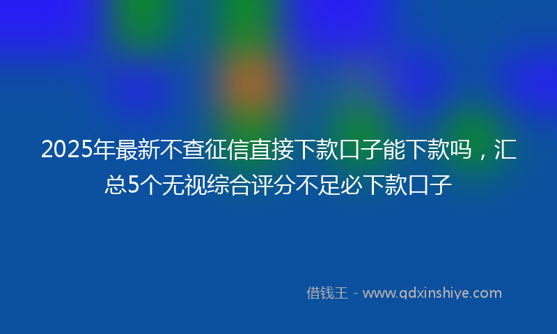 2025年最新不查征信直接下款口子能下款吗，汇总5个无视综合评分不足必下款口子