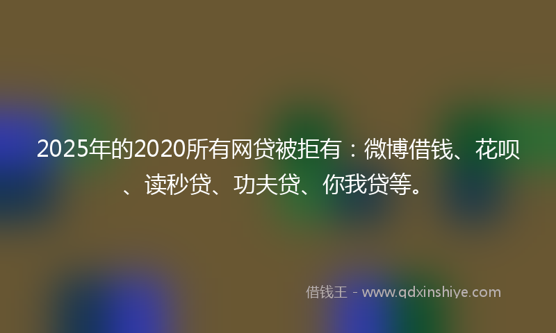2025年的2020所有网贷被拒有：微博借钱、花呗、读秒贷、功夫贷、你我贷等。