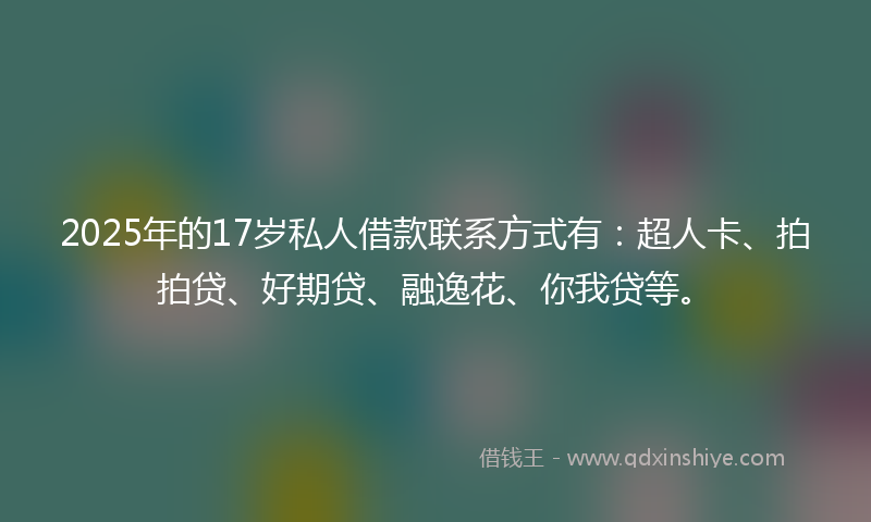 2025年的17岁私人借款联系方式有：超人卡、拍拍贷、好期贷、融逸花、你我贷等。