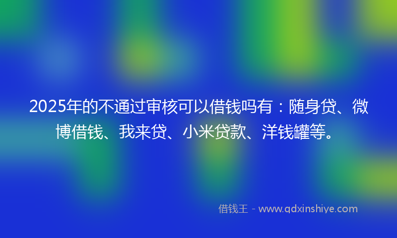 2025年的不通过审核可以借钱吗有：随身贷、微博借钱、我来贷、小米贷款、洋钱罐等。