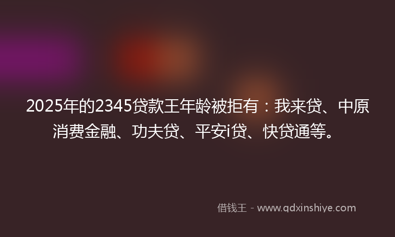 2025年的2345贷款王年龄被拒有：我来贷、中原消费金融、功夫贷、平安i贷、快贷通等。