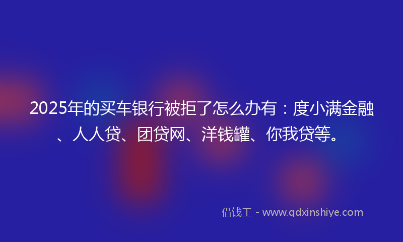2025年的买车银行被拒了怎么办有：度小满金融、人人贷、团贷网、洋钱罐、你我贷等。