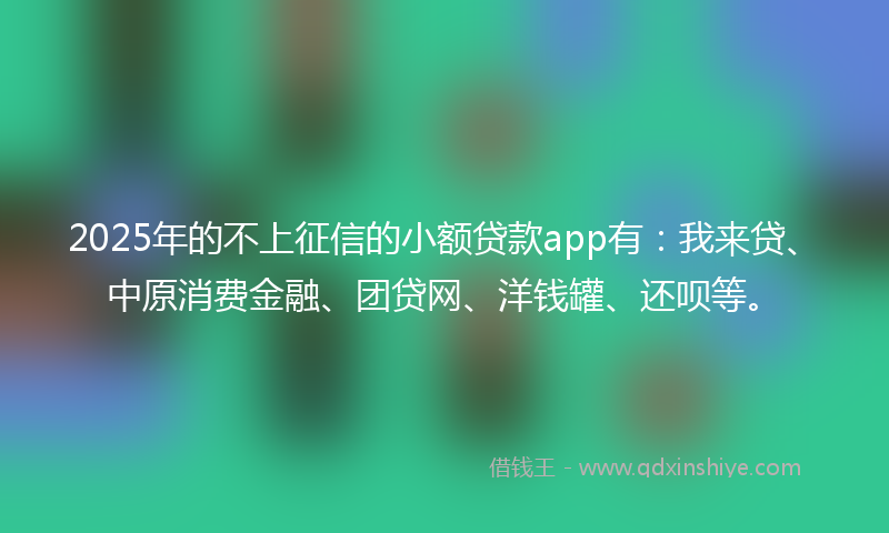 2025年的不上征信的小额贷款app有：我来贷、中原消费金融、团贷网、洋钱罐、还呗等。