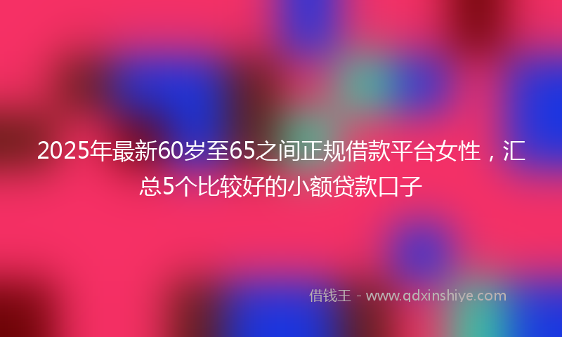 2025年最新60岁至65之间正规借款平台女性，汇总5个比较好的小额贷款口子