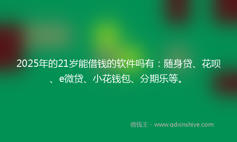 2025年的21岁能借钱的软件吗有：随身贷、花呗、e微贷、小花钱包、分期乐等。