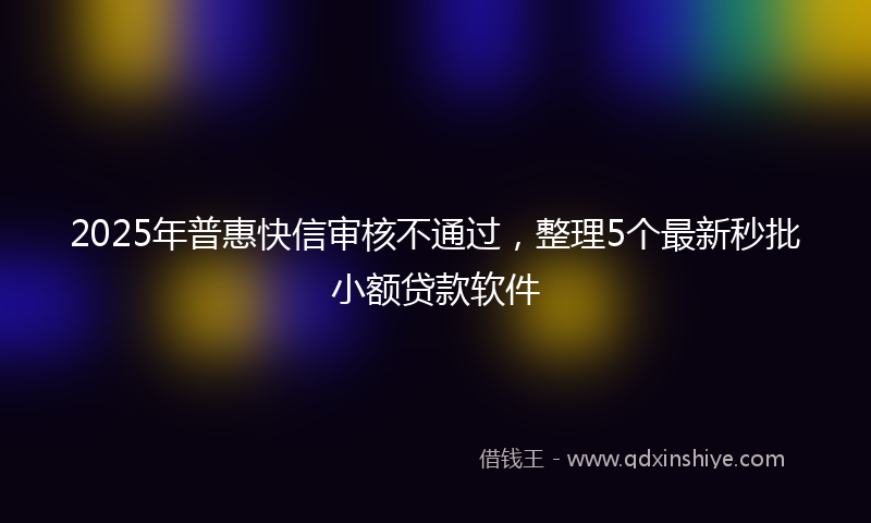 2025年普惠快信审核不通过，整理5个最新秒批小额贷款软件