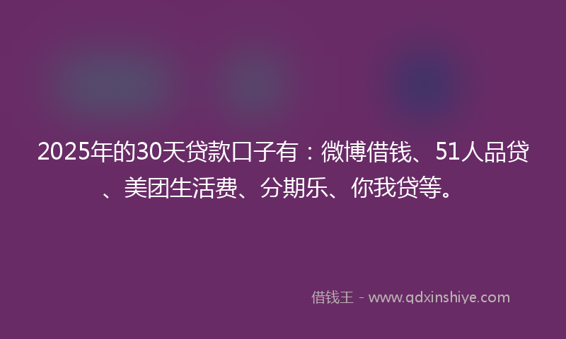 2025年的30天贷款口子有：微博借钱、51人品贷、美团生活费、分期乐、你我贷等。