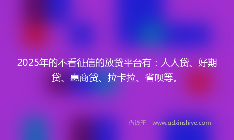 2025年的不看征信的放贷平台有：人人贷、好期贷、惠商贷、拉卡拉、省呗等。