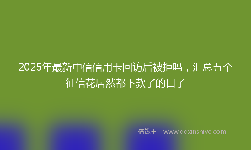 2025年最新中信信用卡回访后被拒吗，汇总五个征信花居然都下款了的口子