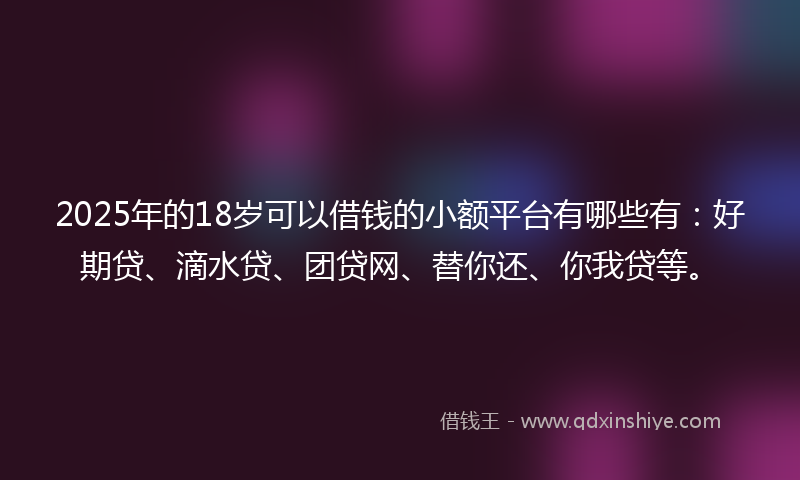2025年的18岁可以借钱的小额平台有哪些有：好期贷、滴水贷、团贷网、替你还、你我贷等。