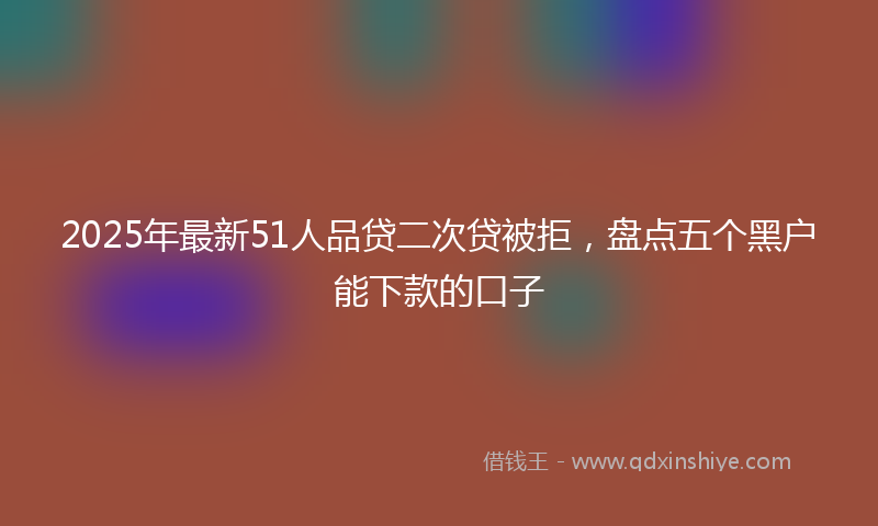 2025年最新51人品贷二次贷被拒，盘点五个黑户能下款的口子
