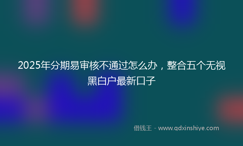 2025年分期易审核不通过怎么办，整合五个无视黑白户最新口子
