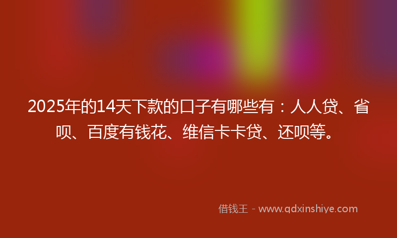 2025年的14天下款的口子有哪些有：人人贷、省呗、百度有钱花、维信卡卡贷、还呗等。
