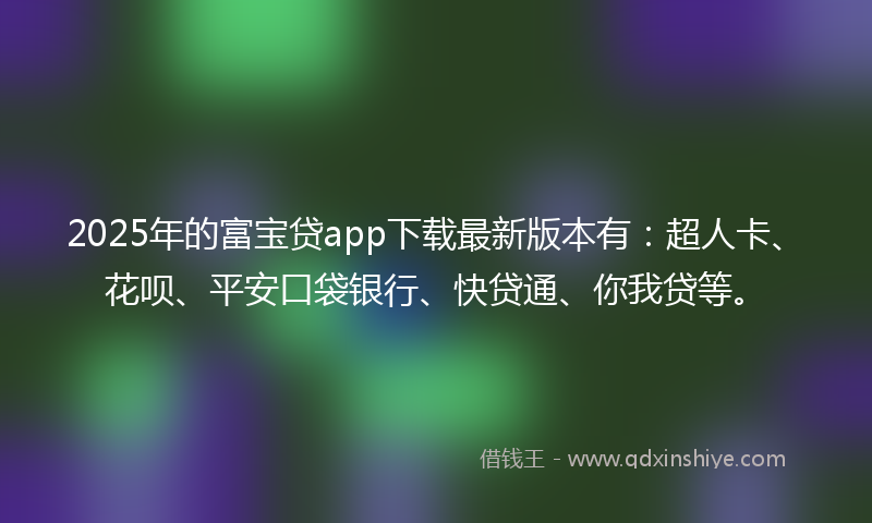2025年的富宝贷app下载最新版本有：超人卡、花呗、平安口袋银行、快贷通、你我贷等。