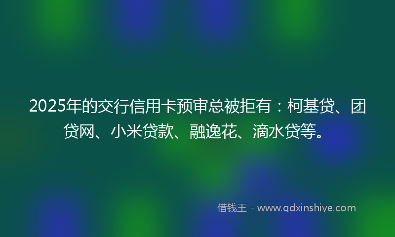 2025年的交行信用卡预审总被拒有：柯基贷、团贷网、小米贷款、融逸花、滴水贷等。