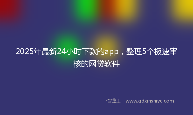 2025年最新24小时下款的app，整理5个极速审核的网贷软件