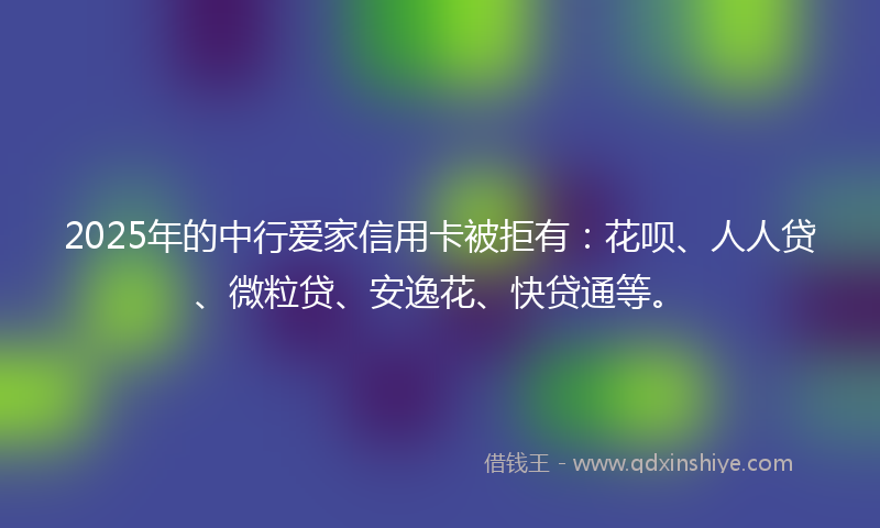 2025年的中行爱家信用卡被拒有：花呗、人人贷、微粒贷、安逸花、快贷通等。
