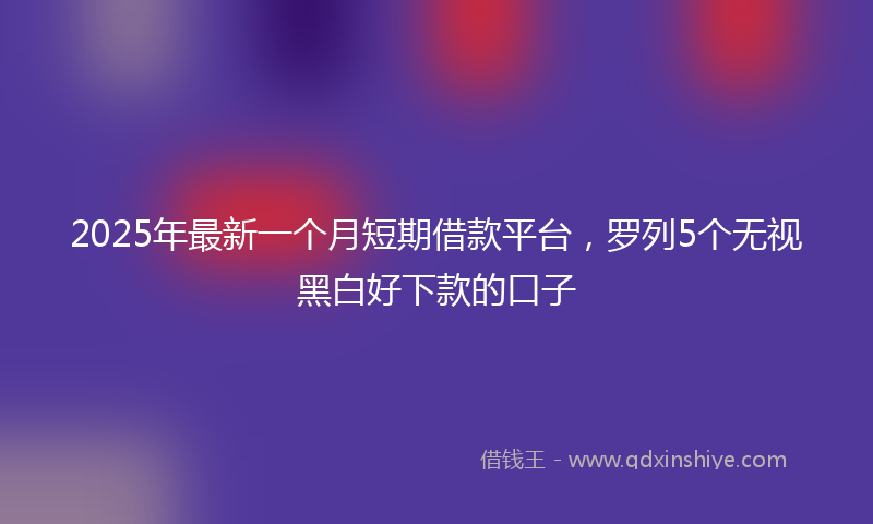 2025年最新一个月短期借款平台，罗列5个无视黑白好下款的口子
