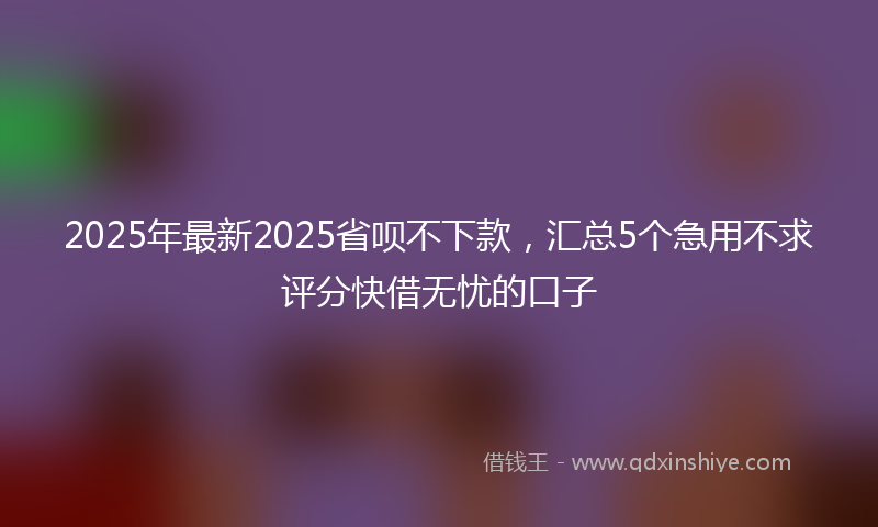 2025年最新2025省呗不下款，汇总5个急用不求评分快借无忧的口子
