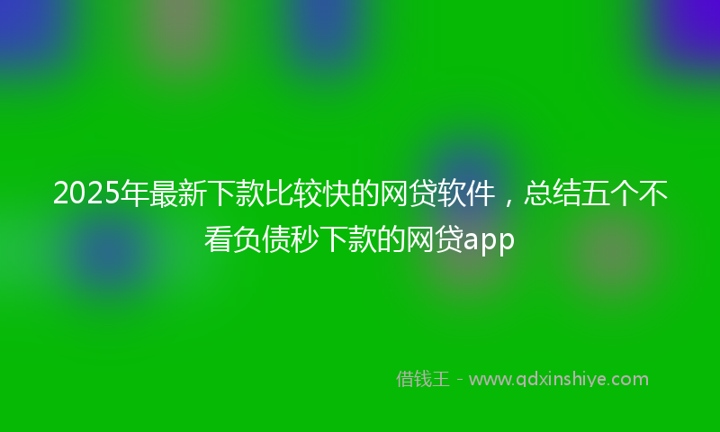 2025年最新下款比较快的网贷软件，总结五个不看负债秒下款的网贷app