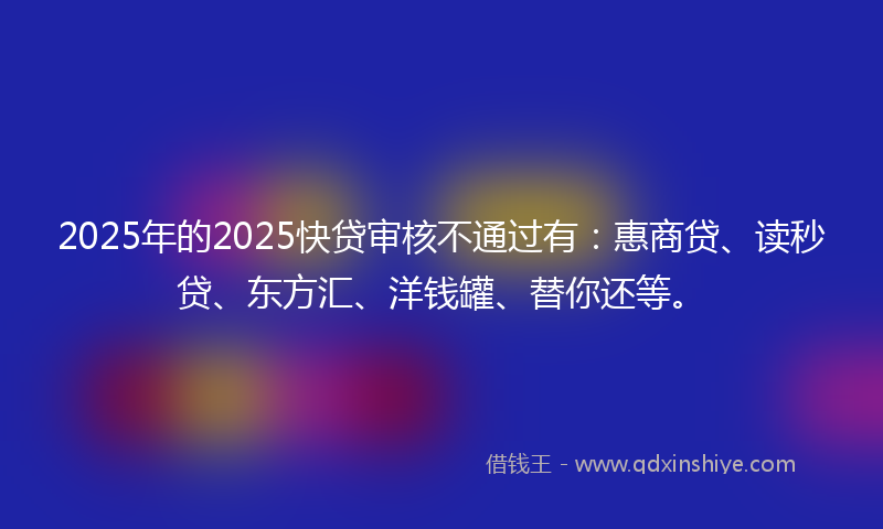 2025年的2025快贷审核不通过有：惠商贷、读秒贷、东方汇、洋钱罐、替你还等。