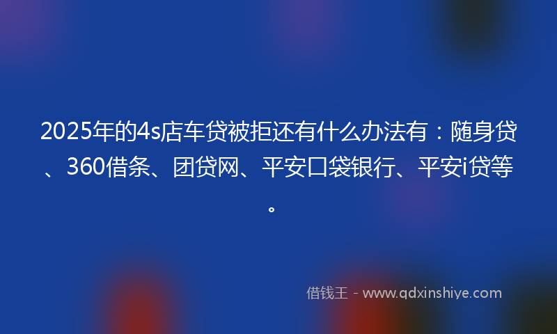 2025年的4s店车贷被拒还有什么办法有：随身贷、360借条、团贷网、平安口袋银行、平安i贷等。