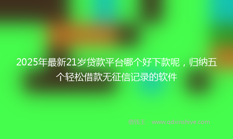 2025年最新21岁贷款平台哪个好下款呢，归纳五个轻松借款无征信记录的软件