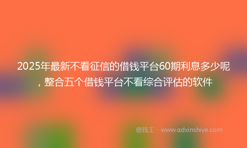 2025年最新不看征信的借钱平台60期利息多少呢，整合五个借钱平台不看综合评估的软件