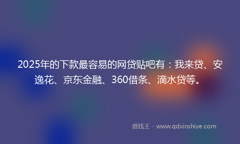 2025年的下款最容易的网贷贴吧有：我来贷、安逸花、京东金融、360借条、滴水贷等。