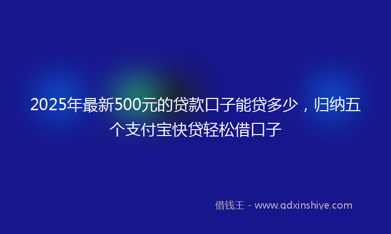 2025年最新500元的贷款口子能贷多少，归纳五个支付宝快贷轻松借口子