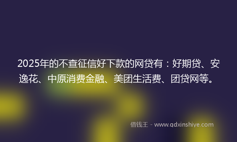 2025年的不查征信好下款的网贷有：好期贷、安逸花、中原消费金融、美团生活费、团贷网等。