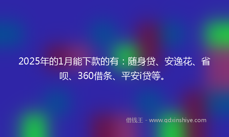 2025年的1月能下款的有：随身贷、安逸花、省呗、360借条、平安i贷等。