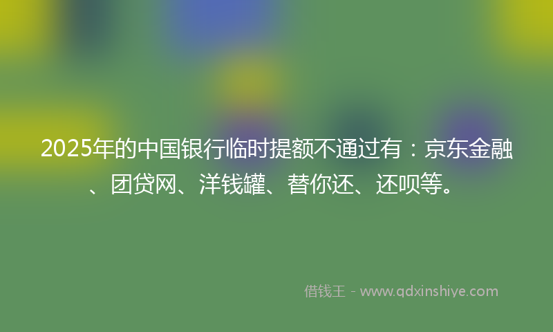 2025年的中国银行临时提额不通过有：京东金融、团贷网、洋钱罐、替你还、还呗等。