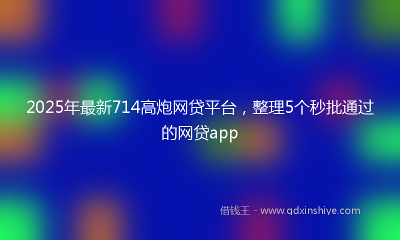 2025年最新714高炮网贷平台，整理5个秒批通过的网贷app