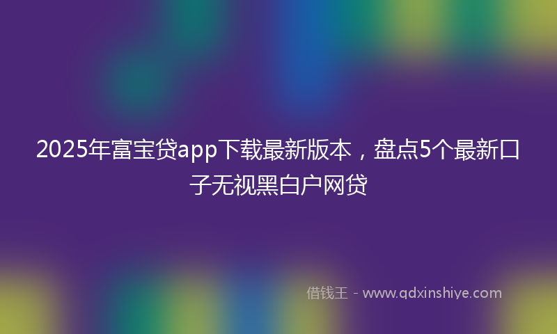 2025年富宝贷app下载最新版本，盘点5个最新口子无视黑白户网贷