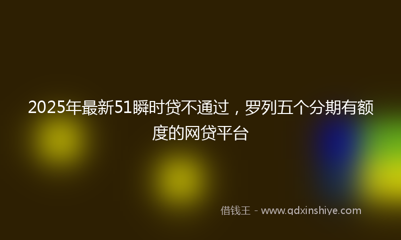 2025年最新51瞬时贷不通过，罗列五个分期有额度的网贷平台