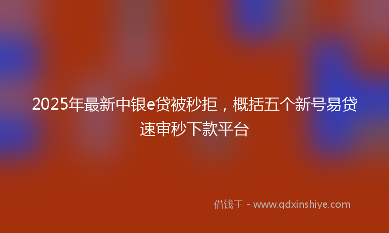 2025年最新中银e贷被秒拒，概括五个新号易贷速审秒下款平台