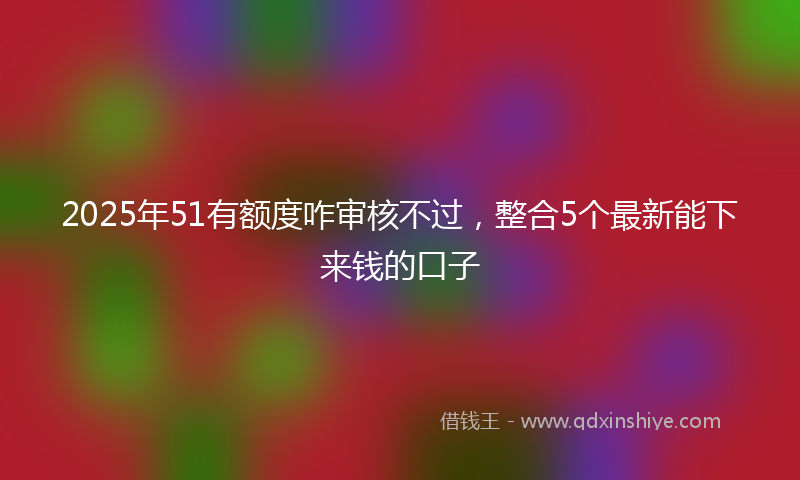 2025年51有额度咋审核不过，整合5个最新能下来钱的口子