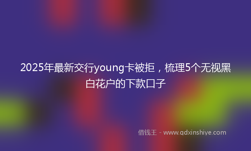 2025年最新交行young卡被拒，梳理5个无视黑白花户的下款口子