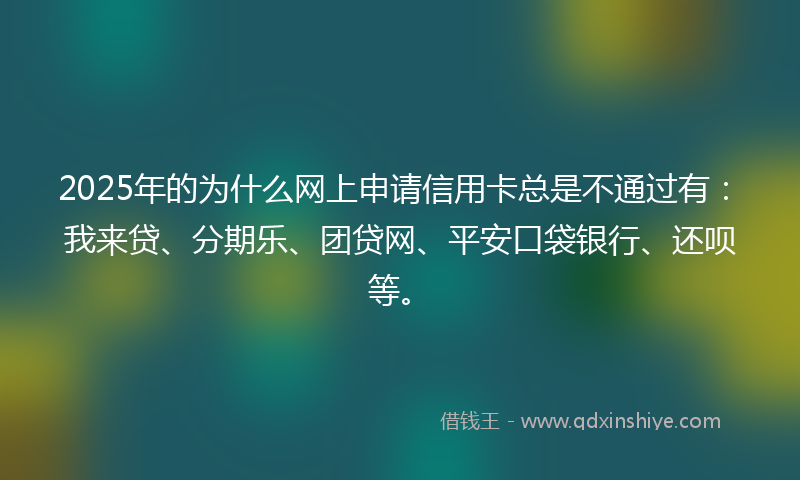 2025年的为什么网上申请信用卡总是不通过有：我来贷、分期乐、团贷网、平安口袋银行、还呗等。