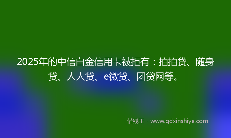 2025年的中信白金信用卡被拒有：拍拍贷、随身贷、人人贷、e微贷、团贷网等。